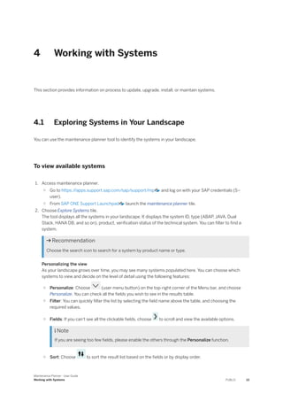 4 Working with Systems
This section provides information on process to update, upgrade, install, or maintain systems.
4.1 Exploring Systems in Your Landscape
You can use the maintenance planner tool to identify the systems in your landscape.
To view available systems
1. Access maintenance planner.
○ Go to https:/
/apps.support.sap.com/sap/support/mp and log on with your SAP credentials (S–
user).
○ From SAP ONE Support Launchpad launch the maintenance planner tile.
2. Choose Explore Systems tile.
The tool displays all the systems in your landscape. It displays the system ID, type (ABAP, JAVA, Dual
Stack, HANA DB, and so on), product, verification status of the technical system. You can filter to find a
system.
 Recommendation
Choose the search icon to search for a system by product name or type.
Personalizing the view
As your landscape grows over time, you may see many systems populated here. You can choose which
systems to view and decide on the level of detail using the following features:
○ Personalize: Choose (user menu button) on the top-right corner of the Menu bar, and choose
Personalize. You can check all the fields you wish to see in the results table.
○ Filter: You can quickly filter the list by selecting the field name above the table, and choosing the
required values.
○ Fields: If you can't see all the clickable fields, choose to scroll and view the available options.
 Note
If you are seeing too few fields, please enable the others through the Personalize function.
○ Sort: Choose to sort the result list based on the fields or by display order.
Maintenance Planner - User Guide
Working with Systems PUBLIC 13
 