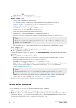 ○ Reset: Choose (reset) to clear filters.
The following options can be enabled via personalization:
Explore Systems screen:
○ System Type: shows the type of the system.
○ SAP Solution Manager: shows the SAP Solution Manager version the system belongs to.
○ Customer Number: shows the customer number associated with this system.
○ Host: shows the host system information.
○ Installation Number: shows the system installation number.
○ Product: shows the product that the system belongs to.
○ Verification Status: shows the system verification status
○ Database Host: shows the database host that the system belongs to.
○ Last Synchronized On: is the date/time when the system was last uploaded to LMDB from SLD.
 Note
This is only available with Landscape Information Service (LIS), which works with SAP Solution
Manager 7.2 SPS05 and above.
○ Last Replicated On: is the date/time when the system was last updated in Maintenance Planner.
Verify System screen:
○ Enable Edit System: toggle enabling the product instance editor.
To view a particular system details:
Choose a system by clicking on the system ID. The Maintenance Planner opens the maintenance cycle for
the system.
The four quadrants indicate the options you have:
○ Plan: plan a software change on your system, including planning and downloading files. For more
information, see Planning a New System Installation [page 17].
○ Schedule: schedule a system deployment of the calculated archives.
○ Sync: choose the SAP Solution Manager from which landscape data is to be replicated on Maintenance
Planner. This only applies if there are multiple Solution Managers. For more information, see
Synchronizing a System [page 48].
 Note
This button is disabled if you have only one SAP Solution Manager mapped to your system.
○ Verify: check if the system software description matches the SAP Product Model. In case of issues,
correct them. For more information, see Verifying an Erroneous System [page 37].
3. Choose the system name for more detailed information about the system.
Detailed System Information
Clicking the tabs on the left gives you detailed system information, as follows:
● Information: basic information like the database type, host, and source solution manager
● Software: Software product stack for the system. Example: Product Versions, Product Instances, Software
Component Versions. If the software product stack consists of any related release and information notes
(RINs), the software product stack is displayed as a hyperlink to RIN.
14 PUBLIC
Maintenance Planner - User Guide
Working with Systems
 