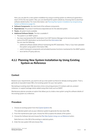 Here, you can plan for a new system installation by using an existing system as reference to generate a
stack xml for the new system. Also, you can download the system details by choosing Click to download
software details button. For more information, see Planning New System Installation by Using Existing
System as Reference [page 15].
● Software Components: the stack level of the software components.
● Dependencies: the product maintenance dependencies for the selected system.
● Tracks: all system tracks available.
● Additional Software Details: The tab is available if:
○ The system is an ABAP system.
○ You have maintained the RFC destination from SAP Solution Manager to the technical system. The
name of the RFC destination can be found from the Information tab.
You can view the following:
○ additional software details without maintaining the RFC destination. That is, if you have uploaded
the system using system information XML.
○ switch framework components and activated business functions maintained for the ABAP system.
○ list of all the 3rd party add-ons.
4.1.1 Planning New System Installation by Using Existing
System as Reference
Context
Based on your requirements, you want to set up a new system as that of an already existing system. That is,
generate an equivalent stack XML of an existing system for your new system.
Recreating an existing stack XML becomes a time-consuming process if it contains add-ons, product
instances, or support package stacks added using other tools such as SAINT.
Maintenance planner provides an option that allows you to create a new system using the software details of
the existing system as a reference.
Procedure
1. Choose an existing system from the Explore Systems tile.
This selected system acts as your reference system to generate the new stack XML.
2. From the maintenance plan cycle, choose the SID to explore the details of the system.
3. Choose the Software tab and choose the Plan New System Using xxxx as Reference button.
Note that xxxx is the SID of the existing or selected system.
4. Enter the new system SID and choose Plan.
Maintenance Planner - User Guide
Working with Systems PUBLIC 15
 