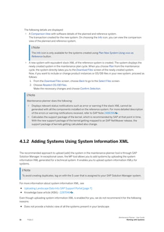 The following details are displayed:
○ A Comparison View with software details of the planned and reference system.
The transaction created for the new system. On choosing the Info icon, you can view the comparison
view of the planned and reference system.
 Note
The Info icon is only available for the systems created using Plan New System Using xxxx as
Reference button.
○ A new system with equivalent stack XML of the reference system is created. The system displays the
newly created system in the maintenance plan cycle. When you choose Plan from the maintenance
cycle, the system directly takes you to the Download Files screen of the newly created system.
Now, if you want to include or change product instances or OS/DB files in your new system, proceed as
follows:
1. From the Download Files screen, choose Back to go to the Select Files screen.
2. Choose Reselect OS/DB Files.
Make the necessary changes and choose Confirm Selection.
 Note
Maintenance planner does the following:
○ Displays relevant status notifications such as error or warning if the stack XML cannot be
generated with all the components installed on the reference system. For more detailed description
of the errors or warning notifications received, refer to SAP Note 2488396 .
○ Calculates the support package of the kernel, which is recommended by SAP at that point in time.
With the new support package of the kernel getting mapped to an SAP NetWeaver release, the
support package of kernels getting calculated also change.
4.1.2 Adding Systems Using System Information XML
The recommended approach to upload (add) the system in the maintenance planner tool is through SAP
Solution Manager. In exceptional cases, the MP tool allows you to add systems by uploading the system
information XML generated for a technical system. It enables you to upload system information XMLs for
systems.
 Note
To avoid creating duplicates, log on with the S-user that is assigned to your SAP Solution Manager system.
For more information about system information XML, see
● Uploading Landscape Data Into SAP Support Portal [page 7]
● Knowledge base article (KBA) - 2287046 .
Even though uploading system information XML is enabled for you, we do not recommend it for the following
reasons:
● Does not provide a holistic view of all the systems present in your landscape
16 PUBLIC
Maintenance Planner - User Guide
Working with Systems
 