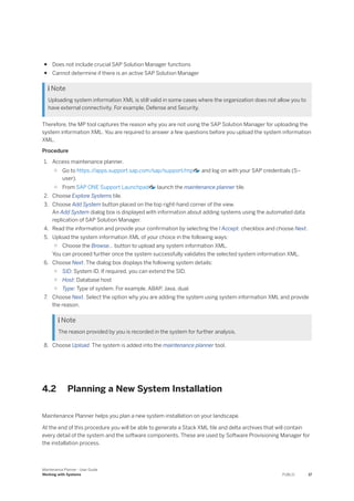 ● Does not include crucial SAP Solution Manager functions
● Cannot determine if there is an active SAP Solution Manager
 Note
Uploading system information XML is still valid in some cases where the organization does not allow you to
have external connectivity. For example, Defense and Security.
Therefore, the MP tool captures the reason why you are not using the SAP Solution Manager for uploading the
system information XML. You are required to answer a few questions before you upload the system information
XML.
Procedure
1. Access maintenance planner.
○ Go to https:/
/apps.support.sap.com/sap/support/mp and log on with your SAP credentials (S–
user).
○ From SAP ONE Support Launchpad launch the maintenance planner tile.
2. Choose Explore Systems tile.
3. Choose Add System button placed on the top right-hand corner of the view.
An Add System dialog box is displayed with information about adding systems using the automated data
replication of SAP Solution Manager.
4. Read the information and provide your confirmation by selecting the I Accept. checkbox and choose Next.
5. Upload the system information XML of your choice in the following ways:
○ Choose the Browse… button to upload any system information XML.
You can proceed further once the system successfully validates the selected system information XML.
6. Choose Next. The dialog box displays the following system details:
○ SID: System ID. If required, you can extend the SID.
○ Host: Database host
○ Type: Type of system. For example, ABAP, Java, dual.
7. Choose Next. Select the option why you are adding the system using system information XML and provide
the reason.
 Note
The reason provided by you is recorded in the system for further analysis.
8. Choose Upload. The system is added into the maintenance planner tool.
4.2 Planning a New System Installation
Maintenance Planner helps you plan a new system installation on your landscape.
At the end of this procedure you will be able to generate a Stack XML file and delta archives that will contain
every detail of the system and the software components. These are used by Software Provisioning Manager for
the installation process.
Maintenance Planner - User Guide
Working with Systems PUBLIC 17
 