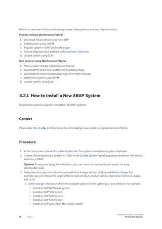 Here is an overview of the maintenance process in the previous and the current scenario:
Process without Maintenance Planner
1. Download initial software load from SMP
2. Install system using SWPM
3. Register system in SAP Solution Manager
4. Choose target product software on Maintenance Optimizer
5. Update system using SUM
New process using Maintenance Planner
1. Plan a system change in Maintenance Planner
2. Download the Stack XML and the corresponding stack
3. Download the initial installation archives from SMP, manually
4. Install new system using SWPM
5. Update system using SUM.
4.2.1 How to Install a New ABAP System
Maintenance planner supports installation of ABAP systems.
Context
Please refer this blog for the process flow of installing a new system using Maintenance Planner.
Procedure
1. In the Home view, choose Plan a New System tile. The system maintenance cycle is displayed.
2. Choose Plan and provide a System ID (SID). In the Choose System Type dialogue box on the left, the default
selection is ABAP.
Optional: At any point doing the installation, you can name the transaction and save it, for easy
identification later.
3. Follow the on-screen instructions to complete the 4-stage activity, starting with Define change. For
example, you can choose the target software level, product, product version, stack level, technical usages,
and so on.
a. Define change: Choose one from the available options for the system you have selected. For example:
○ Install an SAP NetWeaver system
○ Install an SAP SCM system
○ Install an SAP SRM system
○ Install an SAP CRM system
○ Install an SAP SOLUTION MANAGER system
18 PUBLIC
Maintenance Planner - User Guide
Working with Systems
 