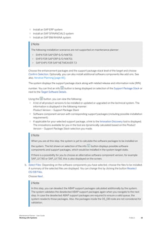 ○ Install an SAP ERP system
○ Install an SAP SFINANCIALS system
○ Install an SAP BW/4HANA system
 Note
The following installation scenarios are not supported on maintenance planner:
○ EHP4 FOR SAP ERP 6/0/NW701
○ EHP3 FOR SAP ERP 6/0/NW701
○ SAP EHP1 FOR SAP NETWEAVER 7.3
Choose the enhancement packages and the support package stack level of the target and choose
Confirm Selection. Optionally, you can also install additional software components like add-ons. See
also, Iterative Planning [page 46].
The system displays the support package stack along with related release and information note (RIN)
number. You can find an info button is being displayed on selection of the Support Package Stack or
next to the Target Software Details.
Using the button, you can view the following:
○ A list of all product versions to be installed or updated or upgraded on the technical system. The
information is displayed in the following manner:
Product Version – Support Package Stack
○ Software component version with corresponding support packages (including possible installation
requirement)
○ If applicable for your selected support package, a link to the Innovation Discovery tool is displayed.
The innovations available for you in the tool are dynamically calculated based on the Product
Version – Support Package Stack selection you made.
 Note
When you are at this step, the system is yet to calculate the software packages to be installed on
the system. The list shown on selection of the info button displays possible software
components and support packages, which would be installed in the system target state.
If there is a possibility for you to choose an alternative software component version, for example
SAP_UI 7.40 or SAP_UI 7.50, this is also displayed on the screen.
b. Select Files: Depending on the software components you have selected, choose the files to be installed.
A summary of the selected files are displayed. You can change this by clicking the button Reselect
OS/DB Files.
Choose Next.
 Note
In this step, you can deselect the ABAP support packages calculated additionally by the system.
The system validates the deselected ABAP support packages again when you navigate to the next
step. In case the deselected ABAP support packages are required to ensure a valid queue, the
system reselects those packages. Also, the packages inside the OS_DB node are not considered for
validation.
Maintenance Planner - User Guide
Working with Systems PUBLIC 19
 