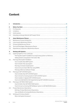 Content
1 Introduction. . . . . . . . . . . . . . . . . . . . . . . . . . . . . . . . . . . . . . . . . . . . . . . . . . . . . . . . . . . . . . . . 5
2 Before You Start. . . . . . . . . . . . . . . . . . . . . . . . . . . . . . . . . . . . . . . . . . . . . . . . . . . . . . . . . . . . .6
2.1 Pre-Requisites. . . . . . . . . . . . . . . . . . . . . . . . . . . . . . . . . . . . . . . . . . . . . . . . . . . . . . . . . . . . . . . 6
2.2 Limitations. . . . . . . . . . . . . . . . . . . . . . . . . . . . . . . . . . . . . . . . . . . . . . . . . . . . . . . . . . . . . . . . . 6
2.3 Authorizations. . . . . . . . . . . . . . . . . . . . . . . . . . . . . . . . . . . . . . . . . . . . . . . . . . . . . . . . . . . . . . . 6
2.4 Uploading Landscape Data Into SAP Support Portal. . . . . . . . . . . . . . . . . . . . . . . . . . . . . . . . . . . . .7
3 About Maintenance Planner. . . . . . . . . . . . . . . . . . . . . . . . . . . . . . . . . . . . . . . . . . . . . . . . . . . . 8
3.1 Maintenance Process Architecture. . . . . . . . . . . . . . . . . . . . . . . . . . . . . . . . . . . . . . . . . . . . . . . . .8
3.2 Launching the Maintenance Planner. . . . . . . . . . . . . . . . . . . . . . . . . . . . . . . . . . . . . . . . . . . . . . . .9
3.3 Introducing Maintenance Planner. . . . . . . . . . . . . . . . . . . . . . . . . . . . . . . . . . . . . . . . . . . . . . . . . .9
3.4 Technical Advantages of Maintenance Planner. . . . . . . . . . . . . . . . . . . . . . . . . . . . . . . . . . . . . . . .10
3.5 Dependencies Supported in Maintenance Planner. . . . . . . . . . . . . . . . . . . . . . . . . . . . . . . . . . . . . 11
4 Working with Systems. . . . . . . . . . . . . . . . . . . . . . . . . . . . . . . . . . . . . . . . . . . . . . . . . . . . . . . .13
4.1 Exploring Systems in Your Landscape. . . . . . . . . . . . . . . . . . . . . . . . . . . . . . . . . . . . . . . . . . . . . . 13
Planning New System Installation by Using Existing System as Reference. . . . . . . . . . . . . . . . . . 15
Adding Systems Using System Information XML. . . . . . . . . . . . . . . . . . . . . . . . . . . . . . . . . . . . 16
4.2 Planning a New System Installation. . . . . . . . . . . . . . . . . . . . . . . . . . . . . . . . . . . . . . . . . . . . . . . .17
How to Install a New ABAP System. . . . . . . . . . . . . . . . . . . . . . . . . . . . . . . . . . . . . . . . . . . . . 18
How to Install a New Java System. . . . . . . . . . . . . . . . . . . . . . . . . . . . . . . . . . . . . . . . . . . . . . 22
Planning a Container-based System. . . . . . . . . . . . . . . . . . . . . . . . . . . . . . . . . . . . . . . . . . . . 24
How to Consume Stack XML Files Using SWPM. . . . . . . . . . . . . . . . . . . . . . . . . . . . . . . . . . . . 25
Planning a Minimum Software Change. . . . . . . . . . . . . . . . . . . . . . . . . . . . . . . . . . . . . . . . . . .26
4.3 Planning an SAP S/4HANA System. . . . . . . . . . . . . . . . . . . . . . . . . . . . . . . . . . . . . . . . . . . . . . . .27
How to Install a New SAP S/4HANA System. . . . . . . . . . . . . . . . . . . . . . . . . . . . . . . . . . . . . . . 27
How to Convert an Existing System to SAP S/4HANA System. . . . . . . . . . . . . . . . . . . . . . . . . . 29
How to Update or Upgrade SAP S/4HANA System. . . . . . . . . . . . . . . . . . . . . . . . . . . . . . . . . . 31
How to Uninstall Add-Ons Not Supported during SAP S/4HANA Conversion. . . . . . . . . . . . . . . . 32
4.4 Planning an SAP BW4/HANA System. . . . . . . . . . . . . . . . . . . . . . . . . . . . . . . . . . . . . . . . . . . . . . 33
How to Install a New SAP BW4/HANA System. . . . . . . . . . . . . . . . . . . . . . . . . . . . . . . . . . . . . 33
How to Convert an Existing SAP NetWeaver System to SAP BW/4HANA System. . . . . . . . . . . . . 33
4.5 Product Maintenance Dependency. . . . . . . . . . . . . . . . . . . . . . . . . . . . . . . . . . . . . . . . . . . . . . . .34
Defining a Product Maintenance Dependency. . . . . . . . . . . . . . . . . . . . . . . . . . . . . . . . . . . . . .35
View and Modify an Existing Maintenance Dependency. . . . . . . . . . . . . . . . . . . . . . . . . . . . . . . 36
4.6 Verifying an Erroneous System. . . . . . . . . . . . . . . . . . . . . . . . . . . . . . . . . . . . . . . . . . . . . . . . . . .37
Why is the System Erroneous?. . . . . . . . . . . . . . . . . . . . . . . . . . . . . . . . . . . . . . . . . . . . . . . . 37
2 PUBLIC
Maintenance Planner - User Guide
Content
 