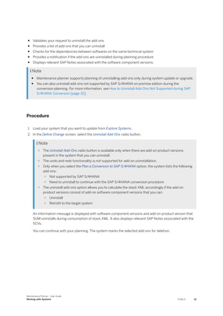 ● Validates your request to uninstall the add-ons
● Provides a list of add-ons that you can uninstall
● Checks for the dependencies between softwares on the same technical system
● Provides a notification if the add-ons are uninstalled during planning procedure
● Displays relevant SAP Notes associated with the software component versions.
 Note
● Maintenance planner supports planning of uninstalling add-ons only during system update or upgrade.
● You can also uninstall add-ons not supported by SAP S/4HANA on premise edition during the
conversion planning. For more information, see How to Uninstall Add-Ons Not Supported during SAP
S/4HANA Conversion [page 32].
Procedure
1. Load your system that you want to update from Explore Systems.
2. In the Define Change screen, select the Uninstall Add-Ons radio button.
 Note
○ The Uninstall Add-Ons radio button is available only when there are add-on product versions
present in the system that you can uninstall.
○ The undo and redo functionality is not supported for add-on uninstallation.
○ Only when you select the Plan a Conversion to SAP S/4HANA option, the system lists the following
add-ons:
○ Not supported by SAP S/4HANA
○ Need to uninstall to continue with the SAP S/4HANA conversion procedure
○ The uninstall add-ons option allows you to calculate the stack XML accordingly if the add-on
product versions consist of add-on software component versions that you can:
○ Uninstall
○ Retrofit to the target system
An information message is displayed with software component versions and add-on product version that
SUM uninstalls during consumption of stack.XML. It also displays relevant SAP Notes associated with the
SCVs.
You can continue with your planning. The system marks the selected add-ons for deletion.
Maintenance Planner - User Guide
Working with Systems PUBLIC 21
 