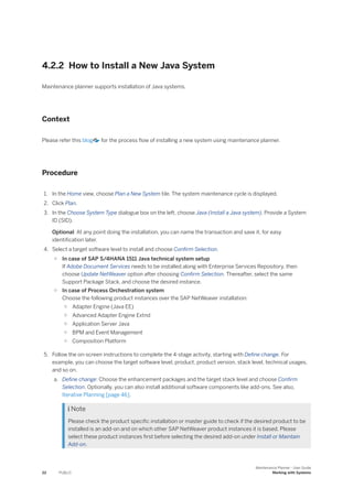 4.2.2 How to Install a New Java System
Maintenance planner supports installation of Java systems.
Context
Please refer this blog for the process flow of installing a new system using maintenance planner.
Procedure
1. In the Home view, choose Plan a New System tile. The system maintenance cycle is displayed.
2. Click Plan.
3. In the Choose System Type dialogue box on the left, choose Java (Install a Java system). Provide a System
ID (SID).
Optional: At any point doing the installation, you can name the transaction and save it, for easy
identification later.
4. Select a target software level to install and choose Confirm Selection.
○ In case of SAP S/4HANA 1511 Java technical system setup
If Adobe Document Services needs to be installed along with Enterprise Services Repository, then
choose Update NetWeaver option after choosing Confirm Selection. Thereafter, select the same
Support Package Stack, and choose the desired instance.
○ In case of Process Orchestration system
Choose the following product instances over the SAP NetWeaver installation:
○ Adapter Engine (Java EE)
○ Advanced Adapter Engine Extnd
○ Application Server Java
○ BPM and Event Management
○ Composition Platform
5. Follow the on-screen instructions to complete the 4-stage activity, starting with Define change. For
example, you can choose the target software level, product, product version, stack level, technical usages,
and so on.
a. Define change: Choose the enhancement packages and the target stack level and choose Confirm
Selection. Optionally, you can also install additional software components like add-ons. See also,
Iterative Planning [page 46].
 Note
Please check the product specific installation or master guide to check if the desired product to be
installed is an add-on and on which other SAP NetWeaver product instances it is based. Please
select these product instances first before selecting the desired add-on under Install or Maintain
Add-on.
22 PUBLIC
Maintenance Planner - User Guide
Working with Systems
 