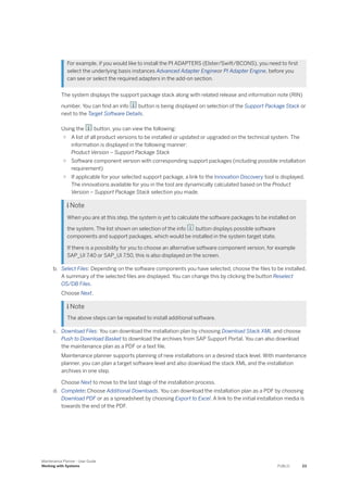For example, if you would like to install the PI ADAPTERS (Elster/Swift/BCONS), you need to first
select the underlying basis instances Advanced Adapter Engineor PI Adapter Engine, before you
can see or select the required adapters in the add-on section.
The system displays the support package stack along with related release and information note (RIN)
number. You can find an info button is being displayed on selection of the Support Package Stack or
next to the Target Software Details.
Using the button, you can view the following:
○ A list of all product versions to be installed or updated or upgraded on the technical system. The
information is displayed in the following manner:
Product Version – Support Package Stack
○ Software component version with corresponding support packages (including possible installation
requirement)
○ If applicable for your selected support package, a link to the Innovation Discovery tool is displayed.
The innovations available for you in the tool are dynamically calculated based on the Product
Version – Support Package Stack selection you made.
 Note
When you are at this step, the system is yet to calculate the software packages to be installed on
the system. The list shown on selection of the info button displays possible software
components and support packages, which would be installed in the system target state.
If there is a possibility for you to choose an alternative software component version, for example
SAP_UI 7.40 or SAP_UI 7.50, this is also displayed on the screen.
b. Select Files: Depending on the software components you have selected, choose the files to be installed.
A summary of the selected files are displayed. You can change this by clicking the button Reselect
OS/DB Files.
Choose Next.
 Note
The above steps can be repeated to install additional software.
c. Download Files: You can download the installation plan by choosing Download Stack XML and choose
Push to Download Basket to download the archives from SAP Support Portal. You can also download
the maintenance plan as a PDF or a text file.
Maintenance planner supports planning of new installations on a desired stack level. With maintenance
planner, you can plan a target software level and also download the stack XML and the installation
archives in one step.
Choose Next to move to the last stage of the installation process.
d. Complete: Choose Additional Downloads. You can download the installation plan as a PDF by choosing
Download PDF or as a spreadsheet by choosing Export to Excel. A link to the initial installation media is
towards the end of the PDF.
Maintenance Planner - User Guide
Working with Systems PUBLIC 23
 