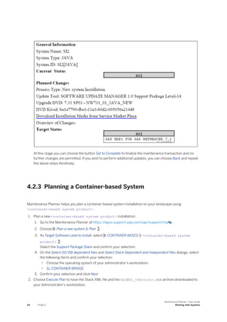 At this stage you can choose the button Set to Complete to finalize the maintenance transaction and no
further changes are permitted. If you wish to perform additional updates, you can choose Back and repeat
the above steps iteratively.
4.2.3 Planning a Container-based System
Maintenance Planner helps you plan a container-based system installation on your landscape using
<container-based system product> .
1. Plan a new <container-based system product> installation:
1. Go to the Maintenance Planner at https:/
/apps.support.sap.com/sap/support/mp .
2. Choose Plan a new system Plan .
3. As Target Software Level to Install, select CONTAINER BASED <container-based system
product>
Select the Support Package Stack and confirm your selection.
4. On the Select OS/DB dependent files and Select Stack Dependent and Independent files dialogs, select
the following items and confirm your selection:
○ Choose the operating system of your administrator's workstation.
○ SL CONTAINER BRIDGE
5. Confirm your selection and click Next
2. Choose Execute Plan to have the Stack XML file and the SLCB01_<Version>.SAR archive downloaded to
your Administrator's workstation.
24 PUBLIC
Maintenance Planner - User Guide
Working with Systems
 
