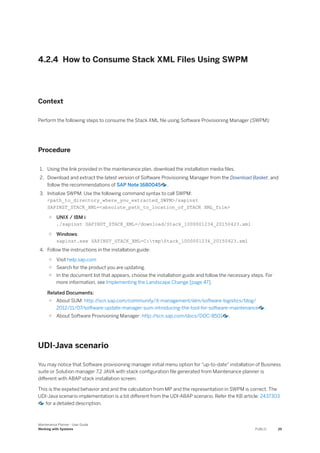 4.2.4 How to Consume Stack XML Files Using SWPM
Context
Perform the following steps to consume the Stack XML file using Software Provisioning Manager (SWPM):
Procedure
1. Using the link provided in the maintenance plan, download the installation media files.
2. Download and extract the latest version of Software Provisioning Manager from the Download Basket, and
follow the recommendations of SAP Note 1680045 .
3. Initialize SWPM. Use the following command syntax to call SWPM:
<path_to_directory_where_you_extracted_SWPM>/sapinst
SAPINST_STACK_XML=<absolute_path_to_location_of_STACK XML_file>
○ UNIX / IBM i:
./sapinst SAPINST_STACK_XML=/download/Stack_1000001234_20150423.xml
○ Windows:
sapinst.exe SAPINST_STACK_XML=C:tmpStack_1000001234_20150423.xml
4. Follow the instructions in the installation guide:
○ Visit help.sap.com
○ Search for the product you are updating.
○ In the document list that appears, choose the installation guide and follow the necessary steps. For
more information, see Implementing the Landscape Change [page 47].
Related Documents:
○ About SUM: http:/
/scn.sap.com/community/it-management/alm/software-logistics/blog/
2012/11/07/software-update-manager-sum-introducing-the-tool-for-software-maintenance .
○ About Software Provisioning Manager: http:/
/scn.sap.com/docs/DOC-8501 .
UDI-Java scenario
You may notice that Software provisioning manager initial menu option for "up-to-date" installation of Business
suite or Solution manager 7.2 JAVA with stack configuration file generated from Maintenance planner is
different with ABAP stack installation screen.
This is the expeted behavior and and the calculation from MP and the representation in SWPM is correct. The
UDI-Java scenario implementation is a bit different from the UDI-ABAP scenario. Refer the KB article: 2437303
for a detailed description.
Maintenance Planner - User Guide
Working with Systems PUBLIC 25
 