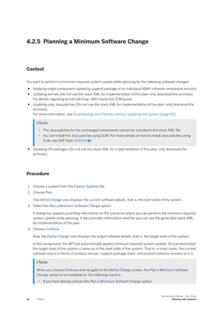 4.2.5 Planning a Minimum Software Change
Context
You want to perform a minimum required system update while planning for the following software changes:
● Applying single component (updating support package of an individual ABAP software component version)
● Updating kernels (Do not use the stack XML for implementation of this plan; only download the archives).
For details regarding kernel patching, refer respective SUM guide.
● Updating only Java patches (Do not use the stack XML for implementation of this plan; only download the
archives).
For more information, see Downloading Java Patches without Updating the System [page 45].
 Note
○ The Java patches for the unchanged components cannot be included in the stack XML file.
○ You can install the Java patches using SUM. For more details on how to install Java patches using
SUM, see SAP Note 1641062 .
● Updating HR packages (Do not use the stack XML for implementation of this plan; only download the
archives).
Procedure
1. Choose a system from the Explore Systems tile.
2. Choose Plan.
The Define Change view displays the current software details, that is, the start state of the system.
3. Select the Plan a Minimum Software Change option.
A dialog box appears providing information on the scenarios where you can perform the minimum required
system update while planning. It also provides information whether you can use the generated stack XML
for implementation of the plan.
4. Choose Continue.
Now, the Define Change view displays the target software details, that is, the target state of the system.
In the background, the MP tool automatically applies minimum required system update. On a product level,
the target state of the system is same as of the start state of the system. That is, in most cases, the current
software status in terms of product version, support package stack, and product instance remains as it is.
 Note
When you choose Continue and navigate to the Define Change screen, the Plan a Minimum Software
Change option is not available for the following reasons:
○ If you have already chosen the Plan a Minimum Software Change option
26 PUBLIC
Maintenance Planner - User Guide
Working with Systems
 