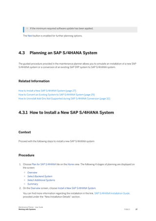 ○ If the minimum required software update has been applied.
The Next button is enabled for further planning options.
4.3 Planning an SAP S/4HANA System
The guided procedure provided in the maintenance planner allows you to simulate an installation of a new SAP
S/4HANA system or a conversion of an existing SAP ERP system to SAP S/4HANA system.
Related Information
How to Install a New SAP S/4HANA System [page 27]
How to Convert an Existing System to SAP S/4HANA System [page 29]
How to Uninstall Add-Ons Not Supported during SAP S/4HANA Conversion [page 32]
4.3.1 How to Install a New SAP S/4HANA System
Context
Proceed with the following steps to install a new SAP S/4HANA system:
Procedure
1. Choose Plan for SAP S/4HANA tile on the Home view. The following 4 stages of planning are displayed on
the screen:
○ Overview
○ Select Backend System
○ Select Additional Systems
○ Summary
2. On the Overview screen, choose Install a New SAP S/4HANA System.
You can find more information regarding the installation in the link, SAP S/4HANA Installation Guide,
provided under the “New Installation Details” section.
Maintenance Planner - User Guide
Working with Systems PUBLIC 27
 