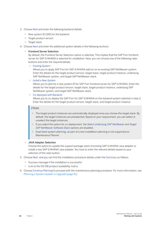 3. Choose Next and enter the following backend details:
○ New system ID (SID) for the backend
○ Target product version
○ Target stack
4. Choose Next and enter the additional system details in the following sections:
○ Frontend Server Selection
By default, the Frontend Server Selection option is selected. This implies that the SAP Fiori frontend
server for SAP S/4HANA is selected for installation. Now, you can choose one of the following radio
buttons and enter the required details:
○ Existing System
Allows you to apply SAP Fiori for SAP S/4HANA add-on on an existing SAP NetWeaver system.
Enter the details for the target product version, target stack, target product instance, underlying
SAP NetWeaver system, and target SAP NetWeaver stack.
○ Install a New System
Allows you to plan for a new system ID for SAP Fiori frontend server for SAP S/4HANA. Enter the
details for the target product version, target stack, target product instance, underlying SAP
NetWeaver system, and target SAP NetWeaver stack.
○ Co-deployed with Backend
Allows you to co-deploy the SAP Fiori for SAP S/4HANA on the backend system selected in step 3.
Enter the details for the target product version, target stack, and target product instance.
 Note
○ The target product instances are automatically displayed once you choose the target stack. By
default, the target instances are preselected. Based on your requirement, you can select or
unselect the target instances.
○ If you select the option for co-deployment, the Select Underlying SAP NetWeaver and Target
SAP NetWeaver Software Stack options are disabled.
○ Dual stack system planning, as part of a new installation planning is not supported on
Maintenance Planner
○ JAVA Adapter Selection
Choose the option to update the support package stack of existing SAP S/4HANA Java adapter or
install a new SAP S/4HANA Java adapter. You have to enter the relevant details based on your
selection of the radio button.
5. Choose Next, and you can find the installation procedure details under the Summary as follows:
○ Success message if the installation is successful
○ Link to the OS/DB product availability matrix
6. Choose Continue Planning to proceed with the maintenance planning procedure. For more information, see
Planning a System Update or Upgrade [page 41].
28 PUBLIC
Maintenance Planner - User Guide
Working with Systems
 