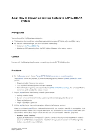 4.3.2 How to Convert an Existing System to SAP S/4HANA
System
Prerequisites
You must check for the following prerequisites:
● The source system must have support package update manager (SPAM) at patch level 59 or higher
● For the SAP Solution Manager, you must have done the following:
○ Implement SAP Note 2186164
○ Maintain an RFC destination from the SAP Solution Manager to the source system.
Context
Proceed with the following steps to convert an existing system to SAP S/4HANA system:
Procedure
1. On the Overview screen, choose Plan an SAP S/4HANA conversion on an existing system.
The Overview screen also provides you with the following details under the System Conversion Details
section:
○ Steps involved in the conversion process
○ OS/DB product availability matrix for SAP S/4HANA
○ More information regarding conversion in the link SAP S/4HANA Product Page. You can search for the
conversion guide based on the release version.
2. Choose Next and enter the following backend system details:
○ Existing backend server
○ Current version is retrieved from the customer profile and is displayed on the screen
○ Target product version
○ Target support package stack
3. Choose Next and enter the additional system details in the following sections:
When you choose the Next button, the Maintenance Planner SAP S/4HANA pre-checks are triggered. If the
system encounters any failures during the pre-checks, you are directed to the Summary screen. Here, you
can check for the results of the pre-checks and also you can download the pdf that is generated.
○ Frontend Server Selection
By default, the Frontend Server Selection option is selected. This implies that the SAP Fiori frontend
server for SAP S/4HANA is selected for installation. Now, you can choose one of the following radio
buttons and enter the required details:
Maintenance Planner - User Guide
Working with Systems PUBLIC 29
 