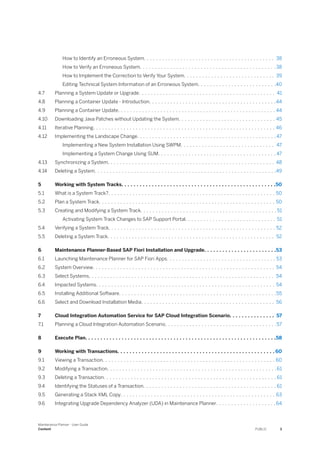 How to Identify an Erroneous System. . . . . . . . . . . . . . . . . . . . . . . . . . . . . . . . . . . . . . . . . . . 38
How to Verify an Erroneous System. . . . . . . . . . . . . . . . . . . . . . . . . . . . . . . . . . . . . . . . . . . . . 38
How to Implement the Correction to Verify Your System. . . . . . . . . . . . . . . . . . . . . . . . . . . . . . 39
Editing Technical System Information of an Erroneous System. . . . . . . . . . . . . . . . . . . . . . . . . .40
4.7 Planning a System Update or Upgrade. . . . . . . . . . . . . . . . . . . . . . . . . . . . . . . . . . . . . . . . . . . . . 41
4.8 Planning a Container Update - Introduction. . . . . . . . . . . . . . . . . . . . . . . . . . . . . . . . . . . . . . . . . .44
4.9 Planning a Container Update. . . . . . . . . . . . . . . . . . . . . . . . . . . . . . . . . . . . . . . . . . . . . . . . . . . . 44
4.10 Downloading Java Patches without Updating the System. . . . . . . . . . . . . . . . . . . . . . . . . . . . . . . . 45
4.11 Iterative Planning. . . . . . . . . . . . . . . . . . . . . . . . . . . . . . . . . . . . . . . . . . . . . . . . . . . . . . . . . . . . 46
4.12 Implementing the Landscape Change. . . . . . . . . . . . . . . . . . . . . . . . . . . . . . . . . . . . . . . . . . . . . . 47
Implementing a New System Installation Using SWPM. . . . . . . . . . . . . . . . . . . . . . . . . . . . . . . 47
Implementing a System Change Using SUM. . . . . . . . . . . . . . . . . . . . . . . . . . . . . . . . . . . . . . . 47
4.13 Synchronizing a System. . . . . . . . . . . . . . . . . . . . . . . . . . . . . . . . . . . . . . . . . . . . . . . . . . . . . . . 48
4.14 Deleting a System. . . . . . . . . . . . . . . . . . . . . . . . . . . . . . . . . . . . . . . . . . . . . . . . . . . . . . . . . . . .49
5 Working with System Tracks. . . . . . . . . . . . . . . . . . . . . . . . . . . . . . . . . . . . . . . . . . . . . . . . . . .50
5.1 What is a System Track?. . . . . . . . . . . . . . . . . . . . . . . . . . . . . . . . . . . . . . . . . . . . . . . . . . . . . . . 50
5.2 Plan a System Track. . . . . . . . . . . . . . . . . . . . . . . . . . . . . . . . . . . . . . . . . . . . . . . . . . . . . . . . . . 50
5.3 Creating and Modifying a System Track. . . . . . . . . . . . . . . . . . . . . . . . . . . . . . . . . . . . . . . . . . . . . 51
Activating System Track Changes to SAP Support Portal. . . . . . . . . . . . . . . . . . . . . . . . . . . . . . 51
5.4 Verifying a System Track. . . . . . . . . . . . . . . . . . . . . . . . . . . . . . . . . . . . . . . . . . . . . . . . . . . . . . . 52
5.5 Deleting a System Track. . . . . . . . . . . . . . . . . . . . . . . . . . . . . . . . . . . . . . . . . . . . . . . . . . . . . . . 52
6 Maintenance Planner-Based SAP Fiori Installation and Upgrade. . . . . . . . . . . . . . . . . . . . . . . .53
6.1 Launching Maintenance Planner for SAP Fiori Apps. . . . . . . . . . . . . . . . . . . . . . . . . . . . . . . . . . . . 53
6.2 System Overview. . . . . . . . . . . . . . . . . . . . . . . . . . . . . . . . . . . . . . . . . . . . . . . . . . . . . . . . . . . . 54
6.3 Select Systems. . . . . . . . . . . . . . . . . . . . . . . . . . . . . . . . . . . . . . . . . . . . . . . . . . . . . . . . . . . . . 54
6.4 Impacted Systems. . . . . . . . . . . . . . . . . . . . . . . . . . . . . . . . . . . . . . . . . . . . . . . . . . . . . . . . . . . 54
6.5 Installing Additional Software. . . . . . . . . . . . . . . . . . . . . . . . . . . . . . . . . . . . . . . . . . . . . . . . . . . .55
6.6 Select and Download Installation Media. . . . . . . . . . . . . . . . . . . . . . . . . . . . . . . . . . . . . . . . . . . . 56
7 Cloud Integration Automation Service for SAP Cloud Integration Scenario. . . . . . . . . . . . . . . 57
7.1 Planning a Cloud Integration Automation Scenario. . . . . . . . . . . . . . . . . . . . . . . . . . . . . . . . . . . . .57
8 Execute Plan. . . . . . . . . . . . . . . . . . . . . . . . . . . . . . . . . . . . . . . . . . . . . . . . . . . . . . . . . . . . . . .58
9 Working with Transactions. . . . . . . . . . . . . . . . . . . . . . . . . . . . . . . . . . . . . . . . . . . . . . . . . . . . 60
9.1 Viewing a Transaction. . . . . . . . . . . . . . . . . . . . . . . . . . . . . . . . . . . . . . . . . . . . . . . . . . . . . . . . . 60
9.2 Modifying a Transaction. . . . . . . . . . . . . . . . . . . . . . . . . . . . . . . . . . . . . . . . . . . . . . . . . . . . . . . .61
9.3 Deleting a Transaction. . . . . . . . . . . . . . . . . . . . . . . . . . . . . . . . . . . . . . . . . . . . . . . . . . . . . . . . . 61
9.4 Identifying the Statuses of a Transaction. . . . . . . . . . . . . . . . . . . . . . . . . . . . . . . . . . . . . . . . . . . . 61
9.5 Generating a Stack XML Copy. . . . . . . . . . . . . . . . . . . . . . . . . . . . . . . . . . . . . . . . . . . . . . . . . . . 63
9.6 Integrating Upgrade Dependency Analyzer (UDA) in Maintenance Planner. . . . . . . . . . . . . . . . . . . .64
Maintenance Planner - User Guide
Content PUBLIC 3
 