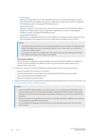 ○ Existing System
Allows you to apply SAP Fiori for SAP S/4HANA add-on on an existing SAP NetWeaver system.
Enter the details for the target product version, target stack, target product instance, underlying
SAP NetWeaver system, and target SAP NetWeaver stack.
○ Install a New System
Allows you to plan for a new system ID for SAP Fiori frontend server for SAP S/4HANA. Enter the
details for the target product version, target stack, target product instance, underlying SAP
NetWeaver system, and target SAP NetWeaver stack.
○ Co-deployed with Backend
Allows you to co-deploy the SAP Fiori for SAP S/4HANA on the backend system selected in step 3.
Enter the details for the target product version, target stack, and target product instance.
 Note
○ The target product instances are automatically displayed once you choose the target stack. By
default, the target instances are preselected. Based on your requirement, you can select or
unselect the target instances.
○ If you select the option for co-deployment, the Select Underlying SAP NetWeaver and Target
SAP NetWeaver Software Stack options are disabled.
○ JAVA Adapter Selection
Choose the option to update the support package stack of existing SAP S/4HANA Java adapter or
install a new SAP S/4HANA Java adapter. You have to enter the relevant details based on your
selection of the radio button.
4. Choose Next, and you can find the installation procedure details under the Summary as follows:
○ Success message if the conversion is successful
○ Download Result button - you can generate and download a pdf with the conversion details
○ Link to the OS/DB product availability matrix
○ Maintenance planner pre-checks detail
5. Choose Continue Planning to proceed with the maintenance planning procedure. For more information, see
Planning a System Update or Upgrade [page 41].
 Note
○ Only for the SAP S/4HANA system conversion scenario, you can download the stack XML along
with the software archives from the download basket. Maintenance Planner adds in the required
software archives to the download basket including the software archives that were earlier part of
the DVDs.
○ Note that for some of the database relevant files, for example, ORAClient, HDBClient, you still have
to download them separately as done earlier.
○ You can deselect the language archives during the conversion planning process from the Select
Stack File view.
30 PUBLIC
Maintenance Planner - User Guide
Working with Systems
 
