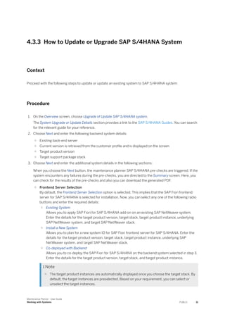 4.3.3 How to Update or Upgrade SAP S/4HANA System
Context
Proceed with the following steps to update or update an existing system to SAP S/4HANA system:
Procedure
1. On the Overview screen, choose Upgrade of Update SAP S/4HANA system.
The System Upgrade or Update Details section provides a link to the SAP S/4HANA Guides. You can search
for the relevant guide for your reference.
2. Choose Next and enter the following backend system details:
○ Existing back-end server
○ Current version is retrieved from the customer profile and is displayed on the screen
○ Target product version
○ Target support package stack
3. Choose Next and enter the additional system details in the following sections:
When you choose the Next button, the maintenance planner SAP S/4HANA pre-checks are triggered. If the
system encounters any failures during the pre-checks, you are directed to the Summary screen. Here, you
can check for the results of the pre-checks and also you can download the generated PDF.
○ Frontend Server Selection
By default, the Frontend Server Selection option is selected. This implies that the SAP Fiori frontend
server for SAP S/4HANA is selected for installation. Now, you can select any one of the following radio
buttons and enter the required details:
○ Existing System
Allows you to apply SAP Fiori for SAP S/4HANA add-on on an existing SAP NetWeaver system.
Enter the details for the target product version, target stack, target product instance, underlying
SAP NetWeaver system, and target SAP NetWeaver stack.
○ Install a New System
Allows you to plan for a new system ID for SAP Fiori frontend server for SAP S/4HANA. Enter the
details for the target product version, target stack, target product instance, underlying SAP
NetWeaver system, and target SAP NetWeaver stack.
○ Co-deployed with Backend
Allows you to co-deploy the SAP Fiori for SAP S/4HANA on the backend system selected in step 3.
Enter the details for the target product version, target stack, and target product instance.
 Note
○ The target product instances are automatically displayed once you choose the target stack. By
default, the target instances are preselected. Based on your requirement, you can select or
unselect the target instances.
Maintenance Planner - User Guide
Working with Systems PUBLIC 31
 