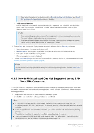 ○ If you select the option for co-deployment, the Select Underlying SAP NetWeaver and Target
SAP NetWeaver Software Stack options are disabled.
○ JAVA Adapter Selection
Choose the option to update the support package stack of existing SAP S/4HANA Java adapter or
install a new SAP S/4HANA Java adapter. You have to enter the relevant details based on your
selection of the radio button.
 Note
○ If the selected target product version is for an upgrade, the system executes the pre-checks.
The pre-checks are displayed on the summary screen.
○ If the selected target product version is for an update, the system does not execute any pre-
checks. No pre-checks are displayed on the summary screen.
4. Choose Next, and you can find the installation procedure details under the Summary as follows:
○ Success message if the conversion is successful
○ Download Result button - you can generate and download a pdf with the conversion details
○ Link to the OS/DB product availability matrix
○ Maintenance planner pre-checks detail
5. Choose Continue Planning to proceed with the maintenance planning procedure. For more information, see
Planning a System Update or Upgrade [page 41].
 Note
You can deselect the language archives during the conversion planning process from the Select Stack
File view.
4.3.4 How to Uninstall Add-Ons Not Supported during SAP
S/4HANA Conversion
During SAP S/4HANA conversions from SAP ERP systems, there can be scenarios wherein some of the add-
ons are not supported and the conversion planning process cannot continue. Maintenance planner does the
following prechecks:
● Checks for any add-ons that are not supported in the target system
● Checks if the add-ons that are not supported can be uninstalled.
 Note
● If the unsupported add-ons can be uninstalled, the system prompts you to continue with the
conversion planning process. It also prompts you that the Software Update Manager will uninstall these
add-ons.
● If the unsupported add-ons cannot be uninstalled, you cannot continue with the conversion planning
process.
● The add-on uninstallation is supported from SUM support package 17 onwards.
● The uninstall add-on option allows you to calculate the stack XML accordingly if the add-on product
versions consist of add-on software component versions that you can:
32 PUBLIC
Maintenance Planner - User Guide
Working with Systems
 