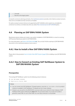 ○ Uninstall
○ Retrofit to the target system
During the conversion planning prechecks, the maintenance planner provides a list of add-on product versions
that can be uninstalled and that cannot be uninstalled.
For add-on product versions that are not supported by SAP S/4HANA, which need to be uninstalled for
conversion to continue, are listed only when you select Plan a Convervison to SAP S/4HANAoption.
4.4 Planning an SAP BW4/HANA System
Maintenance planner allows you to plan a new system installation of SAP BW/4HANA or convert an existing
SAP Business Warehouse system to SAP BW/4HANA.
For more information, see Road to SAP BW4/HANA . (You can also find the roadmap to SAP BW/4HANA
document on the maintenance planner home screen.)
4.4.1 How to Install a New SAP BW4/HANA System
Please refer to the procedure How to Install a New ABAP System [page 18] for installing a new SAP BW/4HANA
system.
4.4.2 How to Convert an Existing SAP NetWeaver System to
SAP BW/4HANA System
Prerequisites
The existing SAP NetWeaver system has the following product instances:
● SAP BW/4HANA STARTER
● Application Server ABAP
 Note
● You can convert only SAP NetWeaver 7.5 based systems, since the SAP BW/4HANA STARTER product
instance is available in SAP NetWeaver 7.5 releases but not in lower releases.
● However, you can perform the BW/4HANA conversion add-on pre-checks for lower releases of SAP
NetWeaver BW systems following the steps 1-4 in the procedure below. You would not be able to
generate a stack XML for such a start state, as a one-step conversion is not possible.
Maintenance Planner - User Guide
Working with Systems PUBLIC 33
 