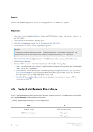Context
Proceed with the following steps to convert an existing system to SAP BW4/HANA system:
Procedure
1. In the Home view, choose Explore System. Choose the SAP NetWeaver system that you want to convert to
SAP BW/4HANA.
2. Choose Plan in the maintenance planning cycle.
3. In the Define Change view, choose Plan on Conversion to SAP BW/4HANA.
4. Choose the product version and the support package stack.
 Note
The system performs add-on prechecks. If the system encounters any unsupported add-ons, the
system displays an error notification and stops the conversion planning to SAP BW/4HANA.
A Conversion Information dialog box appears if the add-on precheck is successful. Choose Continue.
5. Choose Confirm Selection.
6. Proceed with the on-screen instructions to complete with the other planning steps.
○ Select Files: Depending on the software components you have selected, choose the files to be installed.
Select OS/DB files. Choose Next.
○ Download Files: You can download the installation plan by choosing Download Stack XML and choose
Push to Download Basket to download the archives from SAP Support Portal. You can also download
the maintenance plan as a PDF or a text file. Choose Next.
○ Complete: Choose Additional Downloads. You can download the maintenance plan as a PDF by
selecting Download PDF.
4.5 Product Maintenance Dependency
Product maintenance dependency defines which technical systems and product instances need to be updated
and upgraded together in the maintenance processes.
Currently, the following dependency scenarios are possible:
From To
JAVA only system ABAP back end systems
ABAP stand-alone system Portal systems
HANA systems
34 PUBLIC
Maintenance Planner - User Guide
Working with Systems
 