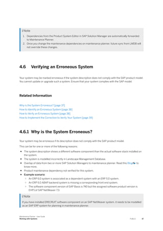  Note
1. Dependencies from the Product System Editor in SAP Solution Manager are automatically forwarded
to Maintenance Planner.
2. Once you change the maintenance dependencies on maintenance planner, future sync from LMDB will
not override these changes.
4.6 Verifying an Erroneous System
Your system may be marked erroneous if the system description does not comply with the SAP product model.
You cannot update or upgrade such a system. Ensure that your system complies with the SAP model.
Related Information
Why is the System Erroneous? [page 37]
How to Identify an Erroneous System [page 38]
How to Verify an Erroneous System [page 38]
How to Implement the Correction to Verify Your System [page 39]
4.6.1 Why is the System Erroneous?
Your system may be erroneous if its description does not comply with the SAP product model.
This can be for one or more of the following reasons:
● The system description shows a different software component than the actual software stack installed on
the system.
● The system is modelled incorrectly in Landscape Management Database.
● Overlap of data from two or more SAP Solution Managers to maintenance planner. Read this Blog to
know more.
● Product maintenance dependency not verified for this system.
● Example scenario:
○ An ERP 6.0 system is associated as a dependent system with an ERP 5.0 system.
○ An ERP 6.0 ABAP backend system is missing a corresponding front end system.
○ The software component version of SAP Basis is 740 but the assigned software product version is
EHP1 of SAP NetWeaver 7.3.
 Note
If you have installed ERECRUIT software component on an SAP NetWeaver system, it needs to be modelled
as an SAP ERP system for planning in maintenance planner.
Maintenance Planner - User Guide
Working with Systems PUBLIC 37
 