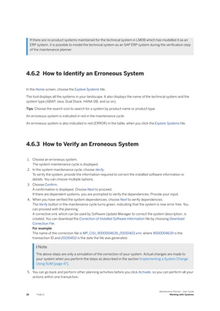 If there are no product systems maintained for the technical system in LMDB which has modelled it as an
ERP system, it is possible to model the technical system as an SAP ERP system during the verification step
of the maintenance planner.
4.6.2 How to Identify an Erroneous System
In the Home screen, choose the Explore Systems tile.
The tool displays all the systems in your landscape. It also displays the name of the technical system and the
system type (ABAP, Java, Dual Stack, HANA DB, and so on).
Tips: Choose the search icon to search for a system by product name or product type.
An erroneous system is indicated in red in the maintenance cycle
An erroneous system is also indicated in red (ERROR) in the table, when you click the Explore Systems tile.
4.6.3 How to Verify an Erroneous System
1. Choose an erroneous system.
The system maintenance cycle is displayed.
2. In the system maintenance cycle, choose Verify.
To verify the system, provide the information required to correct the installed software information or
details. You can choose multiple options.
3. Choose Confirm.
A confirmation is displayed. Choose Next to proceed.
If there are dependent systems, you are prompted to verify the dependencies. Provide your input.
4. When you have verified the system dependencies, choose Next to verify dependencies.
The Verify button in the maintenance cycle turns green, indicating that the system is now error free. You
can proceed with the planning.
A corrective xml, which can be used by Software Update Manager to correct the system description, is
created. You can download the Correction of Installed Software Information file by choosing Download
Correction File.
For example:
The name of the correction file is MP_CISI_9000004639_20150403.xml, where 9000004639 is the
transaction ID and 20150403 is the date the file was generated.
 Note
The above steps are only a simulation of the correction of your system. Actual changes are made to
your system when you perform the steps as described in the section Implementing a System Change
Using SUM [page 47].
5. You can go back and perform other planning activities before you click Activate, so you can perform all your
actions within one transaction.
38 PUBLIC
Maintenance Planner - User Guide
Working with Systems
 
