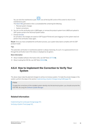 You can click the maintenance cycle icon at the top-left corner of the screen to return to the
maintenance cycle.
The Stack XML generated is then a consolidated file containing the following:
○ Planned system changes
○ System corrections
6. You can run the verification job in LMDB again, or remove the product system from LMDB and upload to
SAP system portal in the Technical System editor.
7. Choose Activate.
On activation, the changes are saved on SAP Support Portal and users logging in to the system need not
perform the verification steps again.
Result: Once you have completed the verification process, your system description complies with the SAP
product model.
Tips:
The automatic verification in maintenance planner is always improving. As such, it is a good practice to run
through the verification even if the status is displayed as ok (green).
More Information
● About installed software information (ISI), see SAP Note 1877731 .
● About creating the CISI file, see SAP Note 1816146 .
4.6.4 How to Implement the Correction to Verify Your
System
The above steps make the planned changes to verify an erroneous system. To make the actual changes in the
system, perform the steps in the section Implementing a System Change Using SUM [page 47].
 Note
To apply the corrections of the installed system identity into the technical system, you should consume the
CISI XML file using the Software Update Manager.
Related Information
Implementing the Landscape Change [page 47]
Verifying a System Track [page 52]
Maintenance Planner - User Guide
Working with Systems PUBLIC 39
 
