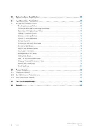 10 Explore Container Based Clusters. . . . . . . . . . . . . . . . . . . . . . . . . . . . . . . . . . . . . . . . . . . . . . 66
11 Hybrid Landscape Visualization. . . . . . . . . . . . . . . . . . . . . . . . . . . . . . . . . . . . . . . . . . . . . . . . 67
11.1 Working with Landscape Picture. . . . . . . . . . . . . . . . . . . . . . . . . . . . . . . . . . . . . . . . . . . . . . . . . .67
Creating a Landscape Picture. . . . . . . . . . . . . . . . . . . . . . . . . . . . . . . . . . . . . . . . . . . . . . . . . 69
Creating a Landscape Picture Using Spreadsheet. . . . . . . . . . . . . . . . . . . . . . . . . . . . . . . . . . . 71
Opening an Existing Landscape Picture. . . . . . . . . . . . . . . . . . . . . . . . . . . . . . . . . . . . . . . . . . 72
Sharing a Landscape Picture. . . . . . . . . . . . . . . . . . . . . . . . . . . . . . . . . . . . . . . . . . . . . . . . . .72
Deleting a Landscape Picture. . . . . . . . . . . . . . . . . . . . . . . . . . . . . . . . . . . . . . . . . . . . . . . . . 72
Copying a Landscape Picture. . . . . . . . . . . . . . . . . . . . . . . . . . . . . . . . . . . . . . . . . . . . . . . . . 72
Compare Systems. . . . . . . . . . . . . . . . . . . . . . . . . . . . . . . . . . . . . . . . . . . . . . . . . . . . . . . . . 72
Customizing the Entity Library View. . . . . . . . . . . . . . . . . . . . . . . . . . . . . . . . . . . . . . . . . . . . .73
Searching in Landscape. . . . . . . . . . . . . . . . . . . . . . . . . . . . . . . . . . . . . . . . . . . . . . . . . . . . . 73
Working with Reusable Entities. . . . . . . . . . . . . . . . . . . . . . . . . . . . . . . . . . . . . . . . . . . . . . . . 74
View System Information. . . . . . . . . . . . . . . . . . . . . . . . . . . . . . . . . . . . . . . . . . . . . . . . . . . . 74
Adding a Node to the Canvas. . . . . . . . . . . . . . . . . . . . . . . . . . . . . . . . . . . . . . . . . . . . . . . . . .74
Adding Node Details. . . . . . . . . . . . . . . . . . . . . . . . . . . . . . . . . . . . . . . . . . . . . . . . . . . . . . . .75
View, Edit and Add Node Attributes. . . . . . . . . . . . . . . . . . . . . . . . . . . . . . . . . . . . . . . . . . . . . 75
Changing the Visual Attributes of a Node. . . . . . . . . . . . . . . . . . . . . . . . . . . . . . . . . . . . . . . . . 76
Working with Connections. . . . . . . . . . . . . . . . . . . . . . . . . . . . . . . . . . . . . . . . . . . . . . . . . . . 78
Creating a Group. . . . . . . . . . . . . . . . . . . . . . . . . . . . . . . . . . . . . . . . . . . . . . . . . . . . . . . . . . 80
12 Product Analytics. . . . . . . . . . . . . . . . . . . . . . . . . . . . . . . . . . . . . . . . . . . . . . . . . . . . . . . . . . . 81
12.1 Provisioned Products. . . . . . . . . . . . . . . . . . . . . . . . . . . . . . . . . . . . . . . . . . . . . . . . . . . . . . . . . .81
12.2 Out of Maintenance Product Versions. . . . . . . . . . . . . . . . . . . . . . . . . . . . . . . . . . . . . . . . . . . . . . 82
12.3 Third Party Add-On Software. . . . . . . . . . . . . . . . . . . . . . . . . . . . . . . . . . . . . . . . . . . . . . . . . . . . 83
13 Data Protection and Privacy. . . . . . . . . . . . . . . . . . . . . . . . . . . . . . . . . . . . . . . . . . . . . . . . . . .84
14 Support. . . . . . . . . . . . . . . . . . . . . . . . . . . . . . . . . . . . . . . . . . . . . . . . . . . . . . . . . . . . . . . . . . 85
4 PUBLIC
Maintenance Planner - User Guide
Content
 