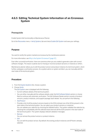 4.6.5 Editing Technical System Information of an Erroneous
System
Prerequisite
Enable System Edit functionality on Maintenance Planner
Go to the Personalize menu > Verify Systems tab and check Enable Edit System and save your settings.
Purpose
You want to rectify the system marked as erroneous by the maintenance planner.
For more information, see Why is the System Erroneous? [page 37]
Even after successful verification, there are scenarios when you are unable to generate a plan with correct
software changes. The reason could be due to missing or incorrect product versions or instances or others.
Maintenance planner allows you to edit the product version and product instance of a technical system, which
further undergoes a verification process. As a system admin or system architect, you can manually edit the
start state of the technical system.
Procedure
1. From the Explore Systems tile, choose a system.
2. Choose Verify.
The Edit System view is displayed with the following:
○ Current software details of the technical system.
○ You can either manually edit the software details under the Edit Software Details section or choose
Next to continue with automatic verification. The Edit Software Details section consists of product
versions, product instances, and support package stack details. You can perform the following:
○ Add Product
○ Provides a list of all the product versions based on the SCVs (at least one of the SCVs) present in the
start state of the technical system. You can select your product versions or instances.
You can validate your selection by choosing the Validate button. The system validates the selection by
checking the compatibility with the selected stack level and all the SCVs present in the start state of
the technical system. The system displays relevant validation messages.
○ Remove
You can remove the product version or product instance.
○ Edit
You can edit the product version. By default, the existing product instances and SP level is already
selected.
40 PUBLIC
Maintenance Planner - User Guide
Working with Systems
 