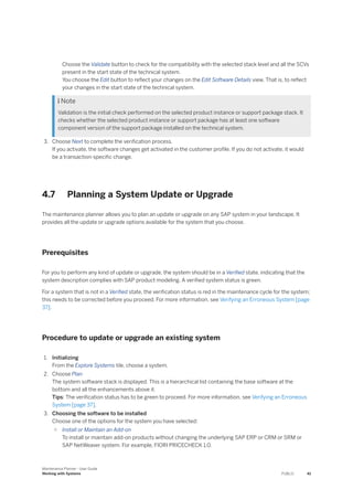 Choose the Validate button to check for the compatibility with the selected stack level and all the SCVs
present in the start state of the technical system.
You choose the Edit button to reflect your changes on the Edit Software Details view. That is, to reflect
your changes in the start state of the technical system.
 Note
Validation is the initial check performed on the selected product instance or support package stack. It
checks whether the selected product instance or support package has at least one software
component version of the support package installed on the technical system.
3. Choose Next to complete the verification process.
If you activate, the software changes get activated in the customer profile. If you do not activate, it would
be a transaction-specific change.
4.7 Planning a System Update or Upgrade
The maintenance planner allows you to plan an update or upgrade on any SAP system in your landscape. It
provides all the update or upgrade options available for the system that you choose.
Prerequisites
For you to perform any kind of update or upgrade, the system should be in a Verified state, indicating that the
system description complies with SAP product modeling. A verified system status is green.
For a system that is not in a Verified state, the verification status is red in the maintenance cycle for the system;
this needs to be corrected before you proceed. For more information, see Verifying an Erroneous System [page
37].
Procedure to update or upgrade an existing system
1. Initializing
From the Explore Systems tile, choose a system.
2. Choose Plan
The system software stack is displayed. This is a hierarchical list containing the base software at the
bottom and all the enhancements above it.
Tips: The verification status has to be green to proceed. For more information, see Verifying an Erroneous
System [page 37].
3. Choosing the software to be installed
Choose one of the options for the system you have selected:
○ Install or Maintain an Add-on
To install or maintain add-on products without changing the underlying SAP ERP or CRM or SRM or
SAP NetWeaver system. For example, FIORI PRICECHECK 1.0.
Maintenance Planner - User Guide
Working with Systems PUBLIC 41
 