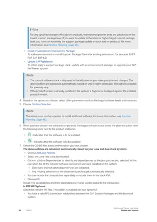  Note
For any specified change to the add-on products, maintenance planner does the calculation in the
lowest support package level. If you want to update to the latest or higher target support package
level, you have run iteratively the support package update on such add-on products. For more
information, see Iterative Planning [page 46].
○ Install or Maintain an Enhancement Package
To add new extensions or install Support Package Stacks for existing extensions. For example, EHP7
FOR SAP ERP 6.0.
○ Update SAP NetWeaver
To either apply a support package stack, update with an enhancement package, or upgrade your SAP
NetWeaver system.
 Note
○ The current software stack is displayed in the left panel as you make your planned changes. The
above options are calculated automatically, based on your system landscape. The options available
for you may vary.
○ If the product version is already installed in the system, a flag icon is displayed against the installed
product version.
4. Based on the option you choose, select other parameters such as the target software levels and instances.
5. Choose Confirm Selection
 Note
The above steps can be repeated to install additional software. For more information, see Iterative
Planning [page 46].
6. When you have chosen the software components, the target software stack shows the planned action, with
the following icons next to the product instances:
○ - Indicates that the software is to be installed
○ - Indicates that the software is to be updated
7. Select the OS/DB files based on the option you have chosen.
The above options are calculated automatically, based on your Java and dual-stack systems:
○ Choose Add Java Patches
○ Select the Java files to be downloaded.
○ Click on Validate Dependencies to identify any dependencies for the java patches you selected. In this
operation, for all the relevant software component versions installed on the system:
○ Direct and indirect patch dependencies are validated.
○ Any missing selections of the dependent patches get automatically selected.
○ You can include the Java patches separately or include them in the stack XML
○ Choose OK.
Result: The Java patches and their dependencies (if any), will be added to the transaction.
In ERP HR Systems:
Select the relevant HR files. This option is available on your system if:
○ You have a valid RFC connection established between the SAP Solution Manager and the technical
system.
42 PUBLIC
Maintenance Planner - User Guide
Working with Systems
 