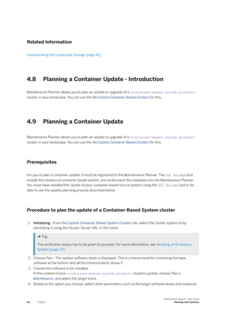 Related Information
Implementing the Landscape Change [page 47]
4.8 Planning a Container Update - Introduction
Maintenance Planner allows you to plan an update or upgrade of a <container-based system product>
cluster in your landscape. You can use the tile Explore Container Based Clusters for this.
4.9 Planning a Container Update
Maintenance Planner allows you to plan an update or upgrade of a <container-based system product>
cluster in your landscape. You can use the tile Explore Container Based Clusters for this.
Prerequisites
For you to plan a container update, it must be registered to the Maintenance Planner. The SLC Bridge tool
installs the clusters of container-based system, and writes back the metadata into the Maintenance Planner.
You must have installed the cluster of your container-based source system using the SLC Bridge tool to be
able to use the update planning process described below.
Procedure to plan the update of a Container-Based System cluster
1. Initializing - From the Explore Container-Based System Clusters tile, select the cluster system-id by
identifying it using the Cluster Server URL or the name.
 Tip
The verification status has to be green to proceed. For more information, see Verifying an Erroneous
System [page 37]
2. Choose Plan - The system software stack is displayed. This is a hierarchical list containing the base
software at the bottom and all the enhancements above it.
3. Choose the software to be installed.
In the context of your <container-based system product> clusters update, choose Plan a
Maintenance, and select the target stack.
4. Based on the option you choose, select other parameters such as the target software levels and instances.
44 PUBLIC
Maintenance Planner - User Guide
Working with Systems
 