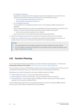 ○ For Changed Components
By default, the Java patches for the changed components are displayed. You can select the Java
patches that you want to download and choose any of the following radio buttons:
○ Do not include selected Java patches into stack.xml
○ Include selected Java patches into stack.xml
○ For Unchanged Components
The Java patches for unchanged components, that is, for the already installed components are
displayed.
○ Click on Validate Dependencies to identify any dependencies for the java patches you selected. In this
operation, for all the relevant software component versions installed on the system:
○ Direct and indirect patch dependencies are validated.
○ Any missing selections of the dependent patches get automatically selected.
6. Select For Unchanged Components tab and select the Java patches that you want to download.
7. Choose OK. In Download Files screen, the selected Java patches and their dependencies (if any), are
already selected. You can push the selected Java patches to the download basket.
 Note
○ The Java patches for the unchanged components cannot be included in the stack XML file.
○ You can install the Java patches using SUM. For more details on how to install Java patches using
SUM, see SAP Note 1641062 .
4.11 Iterative Planning
You can repeat the planning process iteratively, any number of times by repeating steps 1 - 5 of the section
Choosing the software to be installed in Planning a System Update or Upgrade [page 41].
The first iteration can be for an SAP NetWeaver update, and the next one to install the add-ons. When you have
completed the iterative planning, you can save the transaction and download the relevant files.
Depending on your system configuration, you may see additional options as follows:
● Install or Maintain an Add-on - Lets you iteratively install more add-ons
● Install or Maintain an Enhancement Package - Lets you iteratively maintain more add-ons
● Plan a Maintenance - This is usually in cases on NetWeaver systems where only an SP level change is
possible. You can choose the available SP level.
The stack XML file generated at the end of the planning process contains the metadata of all the planned
actions, and you do not require a separate file for each installation.
46 PUBLIC
Maintenance Planner - User Guide
Working with Systems
 
