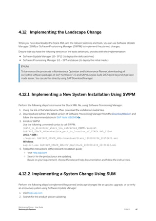 4.12 Implementing the Landscape Change
When you have downloaded the Stack XML and the relevant archives and tools, you can use Software Update
Manager (SUM) or Software Provisioning Manager (SWPM) to implement the planned changes.
Ensure that you have the following versions of the tools before you proceed with the implementation:
● Software Update Manager 1.0– SP12 (to deploy the delta archives)
● Software Provisioning Manager 1.0 – SP7 and above (to deploy the initial media)
 Note
To harmonize the processes in Maintenance Optimizer and Maintenance Planner, downloading all
corrective software packages of SAP NetWeaver 7.0 and SAP Business Suite 2005 (and beyond) has been
made easier. You can do this directly using SAP Download Manager.
4.12.1 Implementing a New System Installation Using SWPM
Perform the following steps to consume the Stack XML file, using Software Provisioning Manager:
1. Using the link in the Maintenance Plan, download the installation media files.
2. Download and extract the latest version of Software Provisioning Manager from the Download Basket, and
follow the recommendations in SAP Note 1680045 .
3. Initialize SWPM
Use the following command syntax to call SWPM:
<path_to_directory_where_you_extracted_SWPM>/sapinst
SAPINST_STACK_XML=<absolute_path_to_location_of_STACK XML_file>
UNIX / IBM i:
./sapinst SAPINST_STACK_XML=/download/Stack_1000001234_20150423.xml
Windows:
sapinst.exe SAPINST_STACK_XML=C:tmpStack_1000001234_20150423.xml
4. Follow the instructions in the relevant installation guide:
○ Visit help.sap.com
○ Search for the product your are updating.
Based on your requirement, choose the relevant help documentation and follow the instructions.
4.12.2 Implementing a System Change Using SUM
Perform the following steps to implement the planned landscape changes like an update, upgrade, or to verify
an erroneous system using Software Update Manager:
1. Visit help.sap.com
2. Search for the product you are updating.
Maintenance Planner - User Guide
Working with Systems PUBLIC 47
 