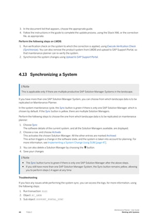 3. In the document list that appears, choose the appropriate guide.
4. Follow the instructions in the guide to complete the update process, using the Stack XML or the correction
file, as appropriate.
Perform the following steps on LMDB:
1. Run verification check on the system to which the correction is applied, using Execute Verification Check
(Synchronize). You can also remove the product system from LMDB and upload to SAP Support Portal, so
that maintenance planner can re-verify the system.
2. Synchronize the system changes using Upload to SAP Support Portal.
4.13 Synchronizing a System
 Note
This is applicable only if there are multiple productive SAP Solution Manager Systems in the landscape.
If you have more than one SAP Solution Manager System, you can choose from which landscape data is to be
replicated on Maintenance Planner.
In the system maintenance cycle, the Sync button is green if there is only one SAP Solution Manager, which is
chosen by default. If the Sync button is yellow, there are multiple Solution Managers.
Perform the following steps to choose the one from which landscape data is to be replicated on maintenance
planner:
1. Choose Sync
The software details of the current system, and all the Solution Managers available, are displayed.
2. Choose a row, and choose Activate
This activates the chosen Solution Manager. All the other entries are marked Archived.
This action triggers a change in the software state, and the system is taken into account for planning. For
more information, see Implementing a System Change Using SUM [page 47].
3. You can also delete a Solution Manager by choosing the button.
4. Save your changes
 Note
● The Sync button turns to green if there is only one SAP Solution Manager after the above steps.
● If you still have more than one SAP Solution Manager System, the Sync button remains yellow, allowing
you to perform steps 1-4 again at any time
Troubleshooting
If you face any issues while performing the system sync, you can access the logs, for more information, using
the following steps:
1. Run transaction: SLG1
2. Object: AI_LMDB
3. Sub object: SUPPORT_PORTAL_SYNC
48 PUBLIC
Maintenance Planner - User Guide
Working with Systems
 