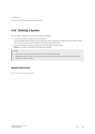 4. Execute
You can also export the log to your local system.
4.14 Deleting a System
You can delete a system from maintenance planner as follows:
1. In the Home screen, choose Explore Systems tile.
The tool displays all the systems in your landscape, name, system type ((ABAP, JAVA, Dual Stack, HANA
DB, and so on), product, and verification status of the technical system.
2. Choose the systems you wish to delete, and click the Delete System button.
Result: The system is removed from maintenance planner.
 Note
1. This action does not remove the system from SAP Solution Manager.
2. Deleting a system renders all associated system tracks invalid. Delete all associated system tracks
before you delete a system.
Related Information
Deleting a System Track [page 52]
Maintenance Planner - User Guide
Working with Systems PUBLIC 49
 