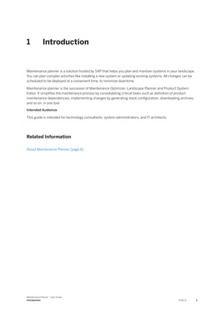 1 Introduction
Maintenance planner is a solution hosted by SAP that helps you plan and maintain systems in your landscape.
You can plan complex activities like installing a new system or updating existing systems. All changes can be
scheduled to be deployed at a convenient time, to minimize downtime.
Maintenance planner is the successor of Maintenance Optimizer, Landscape Planner and Product System
Editor. It simplifies the maintenance process by consolidating critical tasks such as definition of product
maintenance dependencies, implementing changes by generating stack configuration, downloading archives,
and so on, in one tool.
Intended Audience
This guide is intended for technology consultants, system administrators, and IT architects.
Related Information
About Maintenance Planner [page 8]
Maintenance Planner - User Guide
Introduction PUBLIC 5
 