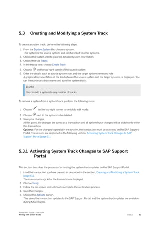 5.3 Creating and Modifying a System Track
To create a system track, perform the following steps:
1. From the Explore System tile, choose a system.
This system is the source system, and can be linked to other systems.
2. Choose the system icon to view the detailed system information.
3. Choose the tab Tracks
4. In the tracks view, choose Create Track
5. Choose on the top-right corner of the source system
6. Enter the details such as source system role, and the target system name and role
A graphical representation of the link between the source system and the target systems, is displayed. You
can then provide a track name and save the system track.
 Note
You can add a system to any number of tracks.
To remove a system from a system track, perform the following steps:
1. Choose on the top-right corner to switch to edit mode.
2. Choose next to the system to be deleted.
3. Save your changes
At this point, the changes are saved as a transaction and all system track changes will be visible only within
this transaction.
Optional: For the changes to persist in the system, the transaction must be activated on the SAP Support
Portal. These steps are described in the following section, Activating System Track Changes to SAP
Support Portal [page 51].
5.3.1 Activating System Track Changes to SAP Support
Portal
This section describes the process of activating the system track updates on the SAP Support Portal.
1. Load the transaction you have created as described in the section, Creating and Modifying a System Track
[page 51].
The maintenance cycle for the transaction is displayed.
2. Choose Verify.
3. Follow the on-screen instructions to complete the verification process.
4. Save the changes.
5. Choose the Activate button.
This saves the transaction updates to the SAP Support Portal, and the system track updates are available
during future logins.
Maintenance Planner - User Guide
Working with System Tracks PUBLIC 51
 