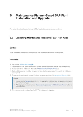 6 Maintenance Planner-Based SAP Fiori
Installation and Upgrade
This section describes the steps to install SAP Fiori applications using maintenance planner.
6.1 Launching Maintenance Planner for SAP Fiori Apps
Context
To get started with maintenance planner for SAP Fiori installation, perform the following steps:
Procedure
1. Log in to the SAP Fiori App Library
2. Choose the SAP Fiori app to install on your system, and read the product features from the app library
3. To proceed with the installation, choose the IMPLEMENTATION INFORMATION tab
4. System details such as Front-End Components, Back-End Components and Prerequisite for installation,
are displayed.
5. To use maintenance planner to install the above components, choose the maintenance planner link.
 Note
○ You can use the Aggregate button to view the aggregated installation and configuration information
for a selection of apps.
○ After aggregation, you can choose Prepare apps for processing with Maintenance Planner button to
proceed further.
6. The maintenance planner launchpad for SAP Fiori installation is displayed.
Maintenance Planner - User Guide
Maintenance Planner-Based SAP Fiori Installation and Upgrade PUBLIC 53
 
