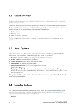 6.2 System Overview
The Overview screen provides the current overall status of the system, and the requirements to proceed with
the SAP Fiori app installation.
The Product Versions section automatically fetches the current versions of the existing software components.
The Installation Details section calculates and fetches the required software components, like product version,
product instance, and the requirements, in a tabular format, for the following:
● Back-end Server
● Front-end Server
● HANA XS Server (If applicable)
After reviewing the information, choose the stack for the available product versions, and choose Next to
proceed.
6.3 Select Systems
In this screen, choose the systems and the software components to install. Following are the fields for the
Back-End and Front-End systems in which you provide input to start the installation:
● Standalone System: to install a system independently of the back-end system
● System Name: the system for the Fiori installation
● Current Version: the current version of the selected system.
● Target Version: the target version to be installed.
● Minimal Required Release: the minimum required release to install.
● Install a New System
● Co-deployed with Back-End: You can choose the deployment patterns for the systems. This option co-
deploys the front-end system with the back-end.: You can install a new system. Provide the System ID (SID)
and the target version
When you have made the system selection, choose Next: You can install a new system. Provide the System ID
to see all the impacted systems.
6.4 Impacted Systems
This screen summarizes the planned changes to the current system and the other impacted systems in the
landscape. You can plan further installation before proceeding, by choosing Install Additional Software. The
target software state of the following systems is displayed:
● Back-end
54 PUBLIC
Maintenance Planner - User Guide
Maintenance Planner-Based SAP Fiori Installation and Upgrade
 