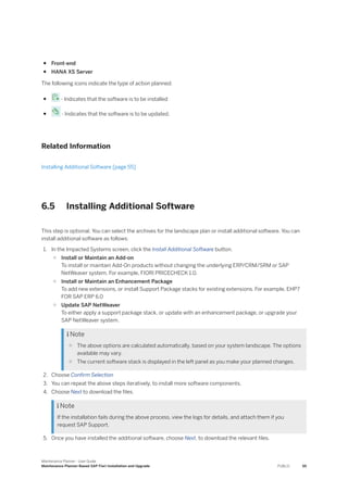 ● Front-end
● HANA XS Server
The following icons indicate the type of action planned:
● - Indicates that the software is to be installed
● - Indicates that the software is to be updated.
Related Information
Installing Additional Software [page 55]
6.5 Installing Additional Software
This step is optional. You can select the archives for the landscape plan or install additional software. You can
install additional software as follows:
1. In the Impacted Systems screen, click the Install Additional Software button.
○ Install or Maintain an Add-on
To install or maintain Add-On products without changing the underlying ERP/CRM/SRM or SAP
NetWeaver system. For example, FIORI PRICECHECK 1.0.
○ Install or Maintain an Enhancement Package
To add new extensions, or install Support Package stacks for existing extensions. For example, EHP7
FOR SAP ERP 6.0
○ Update SAP NetWeaver
To either apply a support package stack, or update with an enhancement package, or upgrade your
SAP NetWeaver system.
 Note
○ The above options are calculated automatically, based on your system landscape. The options
available may vary.
○ The current software stack is displayed in the left panel as you make your planned changes.
2. Choose Confirm Selection
3. You can repeat the above steps iteratively, to install more software components.
4. Choose Next to download the files.
 Note
If the installation fails during the above process, view the logs for details, and attach them if you
request SAP Support.
5. Once you have installed the additional software, choose Next, to download the relevant files.
Maintenance Planner - User Guide
Maintenance Planner-Based SAP Fiori Installation and Upgrade PUBLIC 55
 