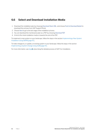 6.6 Select and Download Installation Media
1. Download the installation plan by choosing Download Stack XML, and choose Push to Download Basket to
download the archives from SAP Support Portal.
2. Choose Next to go to the last stage of the installation process.
3. You can download the maintenance plan as a PDF by choosing Download PDF
4. A link to the initial installation media is towards the end of the PDF.
To implement a new system on your landscape, follow the steps in the section Implementing a New System
Installation Using SWPM [page 47].
To make changes to, or update, an existing system in your landscape, follow the steps in the section
Implementing a System Change Using SUM [page 47].
For more information, see blog describing the detailed process of SAP Fiori Installation.
56 PUBLIC
Maintenance Planner - User Guide
Maintenance Planner-Based SAP Fiori Installation and Upgrade
 