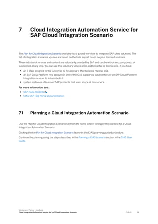 7 Cloud Integration Automation Service for
SAP Cloud Integration Scenario
The Plan for Cloud Integration Scenario provides you a guided workflow to integrate SAP cloud solutions. The
list of integration scenarios you see are based on the tools suport based on your licensed solutions.
These additional services and content are voluntarily provided by SAP and can be withdrawn, postponed, or
suspended at any time. You can use this voluntary service at no additional fee or license cost, if you have:
● an S-User assigned to the customer ID for access to Maintenance Planner and.
● an SAP Cloud Platform Neo account in one of the CIAS supported data centers or an SAP Cloud Platform
Integration account to subscribe to it.
● system instances of licensed SAP products that are in scope of this service.
For more information, see: :
● SAP Note 2608492
● CIAS SAP Help Portal Documentation
7.1 Planning a Cloud Integration Automation Scenario
Use the Plan for Cloud Integration Scenario tile from the home screen to trigger the planning for a Cloud
Integration Automation Scenario.
Clicking the tile Plan for Cloud Integration Scenario launches the CIAS planning guided procedure.
Continue the planning using the steps described in the Planning a CIAS scenario section in the CIAS User
Guide.
Maintenance Planner - User Guide
Cloud Integration Automation Service for SAP Cloud Integration Scenario PUBLIC 57
 