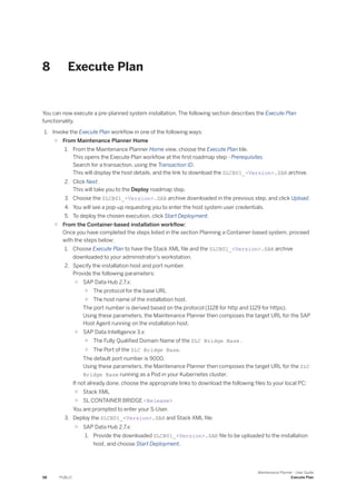 8 Execute Plan
You can now execute a pre-planned system installation. The following section describes the Execute Plan
functionality.
1. Invoke the Execute Plan workflow in one of the following ways:
○ From Maintenance Planner Home
1. From the Maintenance Planner Home view, choose the Execute Plan tile.
This opens the Execute Plan workflow at the first roadmap step - Prerequisites
Search for a transaction, using the Transaction ID.
This will display the host details, and the link to download the SLCB01_<Version>.SAR archive.
2. Click Next.
This will take you to the Deploy roadmap step.
3. Choose the SLCB01_<Version>.SAR archive downloaded in the previous step, and click Upload.
4. You will see a pop-up requesting you to enter the host system user credentials.
5. To deploy the chosen execution, click Start Deployment.
○ From the Container-based installation workflow:
Once you have completed the steps listed in the section Planning a Container-based system, proceed
with the steps below:
1. Choose Execute Plan to have the Stack XML file and the SLCB01_<Version>.SAR archive
downloaded to your administrator's workstation.
2. Specify the installation host and port number.
Provide the following parameters:
○ SAP Data Hub 2.7.x:
○ The protocol for the base URL
○ The host name of the installation host.
The port number is derived based on the protocol (1128 for http and 1129 for https).
Using these parameters, the Maintenance Planner then composes the target URL for the SAP
Host Agent running on the installation host.
○ SAP Data Intelligence 3.x:
○ The Fully Qualified Domain Name of the SLC Bridge Base .
○ The Port of the SLC Bridge Base.
The default port number is 9000.
Using these parameters, the Maintenance Planner then composes the target URL for the SLC
Bridge Base running as a Pod in your Kubernetes cluster.
If not already done, choose the appropriate links to download the following files to your local PC:
○ Stack XML
○ SL CONTAINER BRIDGE <Release>
You are prompted to enter your S-User.
3. Deploy the SLCB01_<Version>.SAR and Stack XML file:
○ SAP Data Hub 2.7.x:
1. Provide the downloaded SLCB01_<Version>.SAR file to be uploaded to the installation
host, and choose Start Deployment.
58 PUBLIC
Maintenance Planner - User Guide
Execute Plan
 