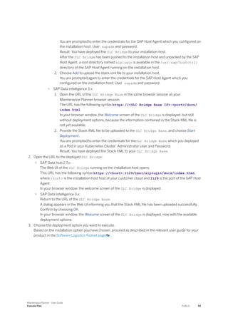 You are prompted to enter the credentials for the SAP Host Agent which you configured on
the installation host: User sapadm and password.
Result: You have deployed the SLC Bridge to your installation host.
After the SLC Bridge has been pushed to the installation host and unpacked by the SAP
Host Agent, a root directory named slplugin is available in the /usr/sap/hostctrl/
directory of the SAP Host Agent running on the installation host.
2. Choose Add to upload the stack xml file to your installation host.
You are prompted again to enter the credentials for the SAP Host Agent which you
configured on the installation host: User sapadm and password.
○ SAP Data Intelligence 3.x:
1. Open the URL of the SLC Bridge Base in the same browser session as your
Maintenance Planner browser session.
The URL has the following syntax https://<SLC Bridge Base IP>:<port>/docs/
index.html
In your browser window, the Welcome screen of the SLC Bridge is displayed, but still
without deployment options, because the information contained in the Stack XML file is
not yet available.
2. Provide the Stack XML file to be uploaded to the SLC Bridge Base, and choose Start
Deployment.
You are prompted to enter the credentials for theSLC Bridge Base which you deployed
as a Pod in your Kubernetes Cluster: Administrator User and Password.
Result: You have deployed the Stack XML to your SLC Bridge Base.
2. Open the URL to the deployed SLC Bridge:
○ SAP Data Hub 2.7.x:
The Web UI of the SLC Bridge running on the installation host opens.
This URL has the following syntax https://<host>:1129/lmsl/slplugin/docs/index.html,
where <host> is the installation host host of your customer cloud and 1129 is the port of the SAP Host
Agent.
In your browser window, the welcome screen of the SLC Bridge is displayed.
○ SAP Data Intelligence 3.x:
Return to the URL of the SLC Bridge Base.
A dialog appears in the Web UI informing you that the Stack XML file has been uploaded successfully.
Confirm by choosing OK.
In your browser window, the Welcome screen of the SLC Bridge is displayed, now with the available
deployment options.
3. Choose the deployment option you want to execute.
Based on the installation option you have chosen, proceed as described in the relevant user guide for your
product in the Software Logistics Toolset page .
Maintenance Planner - User Guide
Execute Plan PUBLIC 59
 