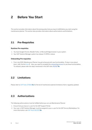 2 Before You Start
This section provides information about the prerequisites that you have to fulfill before you start using the
maintenance planner. This section also provides information about authorizations and limitations.
2.1 Pre-Requisites
Runtime Pre-requisites
1. You have Google Chrome, Mozilla Firefox, or Microsoft Edge browser in your system.
2. Your SAP Solution Manager system has release 7.1 SP05 or above.
Onboarding Pre-requisites
1. From July 2020, Maintenance Planner has got enhanced with new functionalities. To learn more about
them, refer the link here . Also, you need to complete the onboarding process to use these functionalities.
To onboard, please refer the steps mentioned in the SAP note 2921927
2.2 Limitations
Please refer to SAP Note 2174410 for the list of maintenance planner limitations that is regularly updated.
2.3 Authorizations
The following authorizations must be fulfilled before you can use Maintenance Planner:
1. Ensure that you have an s-user for the SAP Support Portal.
2. Your user in SAP Solution Manager must be assigned to your s-user for the SAP Service Marketplace. For
more information, see SAP Note 1822202
6 PUBLIC
Maintenance Planner - User Guide
Before You Start
 