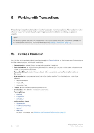 9 Working with Transactions
This section provides information on the transactions created in maintenance planner. A transaction is created
whenever you perform an activity such as planning a new system installation or installing an update or
upgrade.
 Note
The MP tool captures the user ID in transactions. If you do not wish to retain this information in the MP tool,
you can delete the transaction. For more information, see Deleting a Transaction [page 61].
9.1 Viewing a Transaction
You can view all the available transactions by choosing the Transactions tile on the home screen. This displays a
list of all the transactions you created, ordered by:
● Transaction ID: A unique 10-digit number identifying the transaction
● Transaction Name: At any point doing a maintenance activity, you can give a name to the transaction and
save it, for easy identification later.
● Transaction Status: Indicates the current state of the transactiond, such as Planning, Scheduled, or
Completed
● Attachments: Lets you download attachments for this transaction. This could be one or more of the
following:
○ Maintenance Plan
○ Stack XML
○ Correction Files
● Created By: The user who created this transaction.
● Creation Date: The date this transaction was created.
● Planning Status
○ Planning
○ Completed
○ Scheduled
● Implemenation Status
○ Implemented
○ Confirmation Pending
○ Ignored
○ Unknown
For more information, see Identifying the Statuses of a Transaction [page 61].
60 PUBLIC
Maintenance Planner - User Guide
Working with Transactions
 