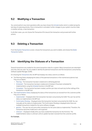 9.2 Modifying a Transaction
You cannot perform any more operations after you have chosen the Activate button which is visible during the
last step of a planning activity. Once a transaction is activated, further changes to your system must be made
in another activity; a new transaction.
In all other cases, you can choose the Transaction ID to launch the transaction and proceed with further
actions.
9.3 Deleting a Transaction
From the Explore Transactions screen, choose the transactions you wish to delete, and choose the Delete
Transaction button.
9.4 Identifying the Statuses of a Transaction
Several transactions are created for the same transaction state for a system. Many transactions are redundant
and only a few are used. You are unable to identify the planned transactions and the transactions consumed by
Software Update Manager (SUM).
On choosing the Transactions tile, the MP tool displays two status columns as follows:
● The Planning Status displaying the status of the planned transactions in the maintenance planner tool.
They are as follows:
○ Planning - The transaction has been created and is still being planned.
○ Scheduled - The transaction has been created and is finalized. It has been scheduled for
implementation using the Schedule function in the MP tool.
○ Completed - The transaction has been created, and the user does not want any further editing of the
transaction in the MP tool.
● The Implementation Status displaying the status of the transactions as received from the customer profile.
They are as follows:
○ Implemented – Displayed when the transaction has been consumed by the SUM. The user has set the
status as implemented in the MP tool.
○ Confirmation Pending – Displayed when the transaction has been consumed by the SUM. You can
manually set the status to Implemented. The Confirmation Pending is displayed when there are
multiple transactions created for the same software changes.
○ Ignored – The user has set some other transaction for the same state as implemented. Therefore, the
transaction becomes invalid and is set to ignored.
○ Unknown – Displayed initially when you have created the transaction for the first time. The
implementation status is unknown until an update has been received from the customer profile.
For Example,
Maintenance Planner - User Guide
Working with Transactions PUBLIC 61
 