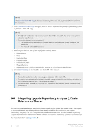  Note
The Generate Stack XML Copy button is available only if the stack XML is generated for the system in
the transaction.
4. In the Generate Stack XML Copy dialog box, enter or choose the technical system (SID) for which you want
to generate a stack XML copy.
 Note
○ The SID field list displays only technical system IDs with the status OK, that is, for which system
validation is performed.
○ The system displays error notification if:
○ The entered technical system (SID) details does not match with the system involved in the
transaction.
○ The manually entered SID is invalid.
5. Based on your selection, the system displays the following details:
○ Database Host
○ Host
○ Replication Date
○ Custom Number
○ Installation Number
○ Mapped Systems
○ Displays details of the technical system IDs replaced by the new technical system IDs.
6. Choose Generate Copy to download the new stack XML in the browser.
 Note
○ No new transaction is created when you generate a copy of the stack XML.
○ The feature is only available for update or upgrade transactions and for transactions generated for
technical systems with product maintenance dependency.
○ The feature is not available for SAP S/4HANA conversions and does not include transactions for
system tracks.
9.6 Integrating Upgrade Dependency Analyzer (UDA) in
Maintenance Planner
You use this procedure when you are planning for an upgrade of your system. You want to know if the upgrade
of your system affects any other systems that are already installed in your landscape. The upgrade
dependency analyzer (UDA) tool is integrated with the Maintenance Planner. You can check for any existing
upgrade dependencies in Maintenance Planner between your planned and existing systems in your landscape.
For more information, see blog on UDA.
64 PUBLIC
Maintenance Planner - User Guide
Working with Transactions
 