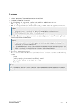 Procedure
1. Login to Maintenance Planner and load any technical system.
2. Create an upgrade plan for a system.
3. In the Download Files screen under Utilities menu, click Check Upgrade Dependencies.
A Check Upgrade Dependencies dialog box appears.
4. Add any existing system from your landscape for which you want to analyze the upgrade dependencies.
 Note
○ You can only select a maximum of five systems for analyzing upgrade dependencies.
○ The Reset button allows you to clear the added systems.
5. Click Show Details to view components available for upgrade dependency analysis for added systems and
targets components of the transaction.
 Note
○ If for an added system there are no components available for upgrade dependency analysis, no
components are displayed on the screen.
○ If for a transaction there are no target components available for upgrade dependency analysis, you
receive a notification as No target components found for selected transaction.
6. Click Check upgrade dependencies.
The results are available in the Details of upgrade dependencies panel. Click Expand to view the following
details:
○ Status
○ Target components of the transaction available for analysis
○ Components of added systems available for analysis
○ Description
 Note
The check upgrade dependency button is enabled only if there are any components available in the added
systems.
Maintenance Planner - User Guide
Working with Transactions PUBLIC 65
 