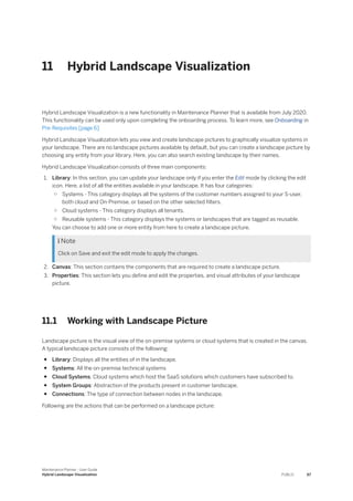 11 Hybrid Landscape Visualization
Hybrid Landscape Visualization is a new functionality in Maintenance Planner that is available from July 2020.
This functionality can be used only upon completing the onboarding process. To learn more, see Onboarding in
Pre-Requisites [page 6]
Hybrid Landscape Visualization lets you view and create landscape pictures to graphically visualize systems in
your landscape. There are no landscape pictures available by default, but you can create a landscape picture by
choosing any entity from your library. Here, you can also search existing landscape by their names.
Hybrid Landscape Visualization consists of three main components:
1. Library: In this section, you can update your landscape only if you enter the Edit mode by clicking the edit
icon. Here, a list of all the entities available in your landscape. It has four categories:
○ Systems - This category displays all the systems of the customer numbers assigned to your S-user,
both cloud and On-Premise, or based on the other selected filters.
○ Cloud systems - This category displays all tenants.
○ Reusable systems - This category displays the systems or landscapes that are tagged as reusable.
You can choose to add one or more entity from here to create a landscape picture.
 Note
Click on Save and exit the edit mode to apply the changes.
2. Canvas: This section contains the components that are required to create a landscape picture.
3. Properties: This section lets you define and edit the properties, and visual attributes of your landscape
picture.
11.1 Working with Landscape Picture
Landscape picture is the visual view of the on-premise systems or cloud systems that is created in the canvas.
A typical landscape picture consists of the following:
● Library: Displays all the entities of in the landscape.
● Systems: All the on-premise technical systems
● Cloud Systems: Cloud systems which host the SaaS solutions which customers have subscribed to.
● System Groups: Abstraction of the products present in customer landscape.
● Connections: The type of connection between nodes in the landscape.
Following are the actions that can be performed on a landscape picture:
Maintenance Planner - User Guide
Hybrid Landscape Visualization PUBLIC 67
 